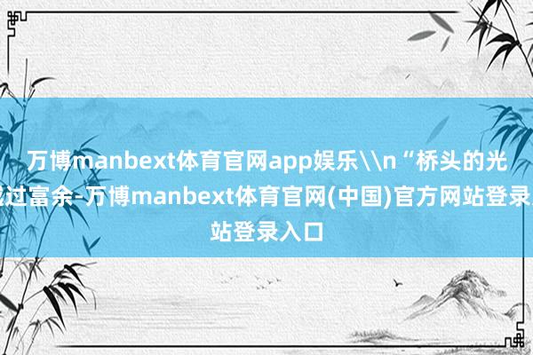 万博manbext体育官网app娱乐\n“桥头的光照越过富余-万博manbext体育官网(中国)官方网站登录入口