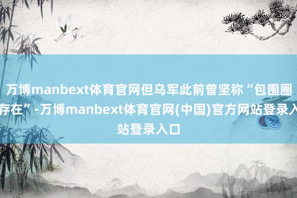 万博manbext体育官网但乌军此前曾坚称“包围圈不存在”-万博manbext体育官网(中国)官方网站登录入口