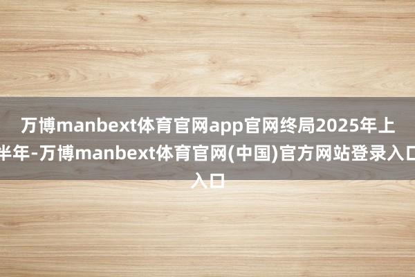 万博manbext体育官网app官网终局2025年上半年-万博manbext体育官网(中国)官方网站登录入口