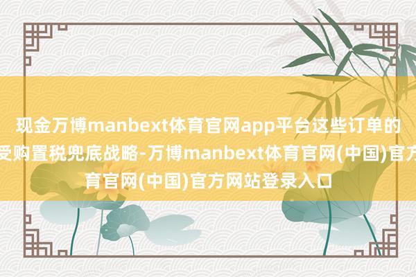 现金万博manbext体育官网app平台这些订单的车主均平日享受购置税兜底战略-万博manbext体育官网(中国)官方网站登录入口