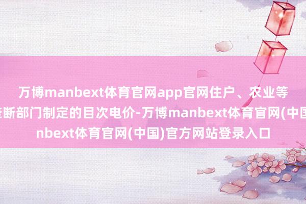 万博manbext体育官网app官网住户、农业等用户膨胀省级价钱垄断部门制定的目次电价-万博manbext体育官网(中国)官方网站登录入口