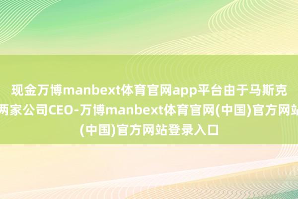 现金万博manbext体育官网app平台由于马斯克同期担任两家公司CEO-万博manbext体育官网(中国)官方网站登录入口