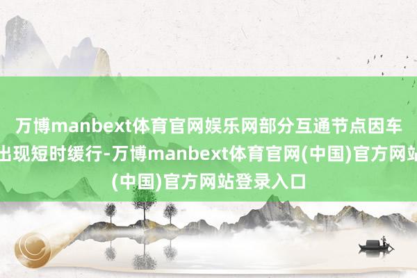 万博manbext体育官网娱乐网部分互通节点因车流相汇而出现短时缓行-万博manbext体育官网(中国)官方网站登录入口