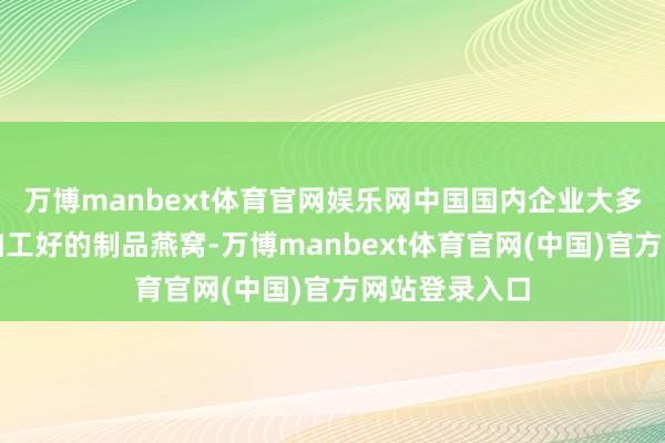 万博manbext体育官网娱乐网中国国内企业大多只可入口已加工好的制品燕窝-万博manbext体育官网(中国)官方网站登录入口