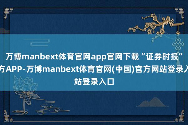 万博manbext体育官网app官网下载“证券时报”官方APP-万博manbext体育官网(中国)官方网站登录入口